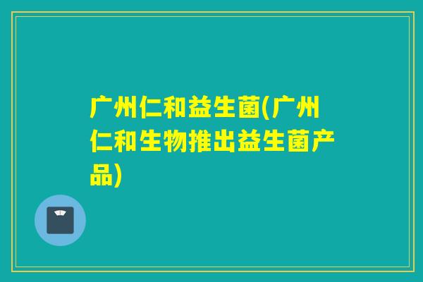 广州仁和益生菌(广州仁和生物推出益生菌产品)
