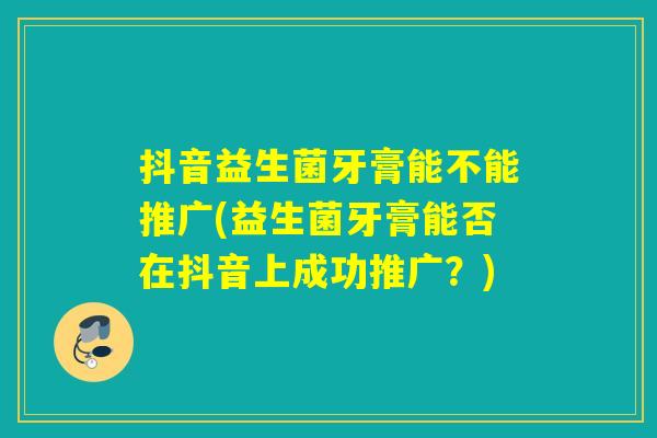抖音益生菌牙膏能不能推广(益生菌牙膏能否在抖音上成功推广？)