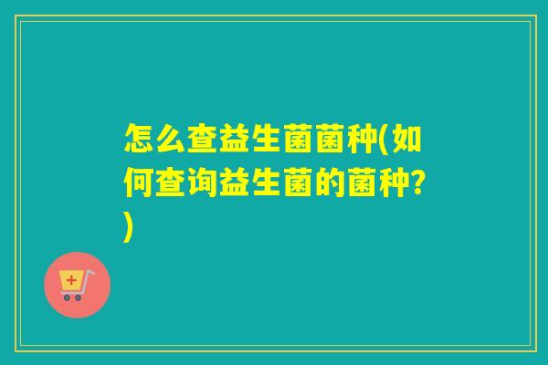 怎么查益生菌菌种(如何查询益生菌的菌种?) 怎么查益生菌菌种(如何查询益生菌的菌种?)