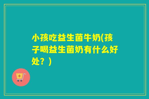 小孩吃益生菌牛奶(孩子喝益生菌奶有什么好处？)
