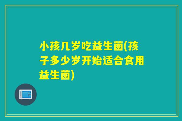 小孩几岁吃益生菌(孩子多少岁开始适合食用益生菌)