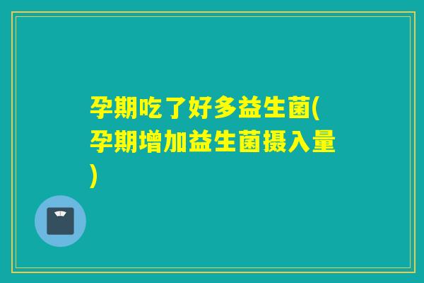 孕期吃了好多益生菌(孕期增加益生菌摄入量)