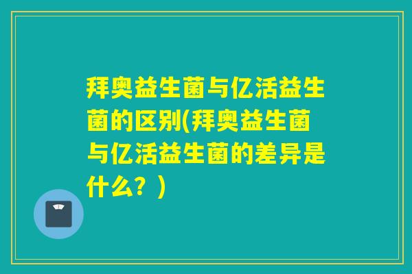 拜奥益生菌与亿活益生菌的区别(拜奥益生菌与亿活益生菌的差异是什么？)