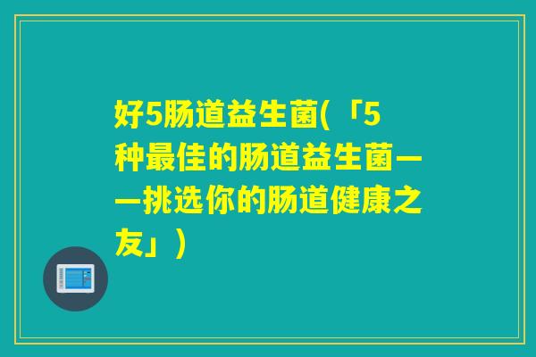 好5肠道益生菌(「5种佳的肠道益生菌——挑选你的肠道健康之友」)