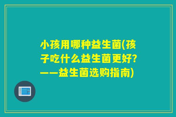 小孩用哪种益生菌(孩子吃什么益生菌更好？——益生菌选购指南)