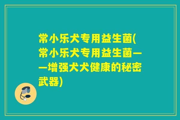 常小乐犬专用益生菌(常小乐犬专用益生菌——增强犬犬健康的秘密武器)