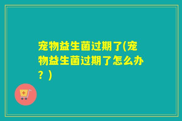 宠物益生菌过期了(宠物益生菌过期了怎么办？)