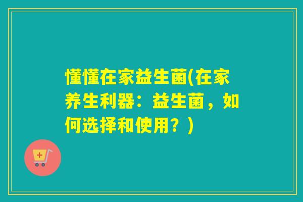 懂懂在家益生菌(在家养生利器:益生菌,如何选择和使用?) 懂懂在家益生菌(在家养生利器:益生菌,如何选择和使用?)