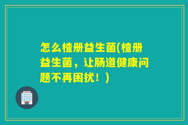 怎么楂册益生菌(楂册益生菌,让肠道健康问题不再困扰!) 怎么楂册益生菌(楂册益生菌,让肠道健康问题不再困扰!)