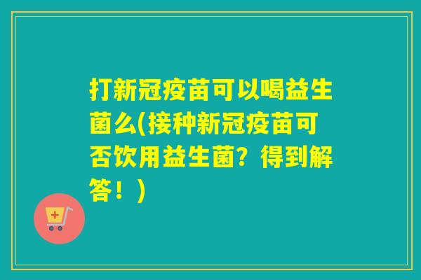打新冠疫苗可以喝益生菌么(接种新冠疫苗可否饮用益生菌？得到解答！)