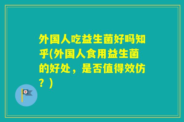 外国人吃益生菌好吗知乎(外国人食用益生菌的好处,是否值得效仿?) 外国人吃益生菌好吗知乎(外国人食用益生菌的好处,是否值得效仿?)