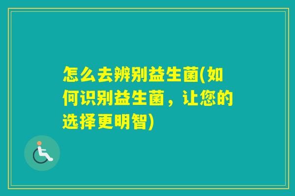 怎么去辨别益生菌(如何识别益生菌,让您的选择更明智) 怎么去辨别益生菌(如何识别益生菌,让您的选择更明智)