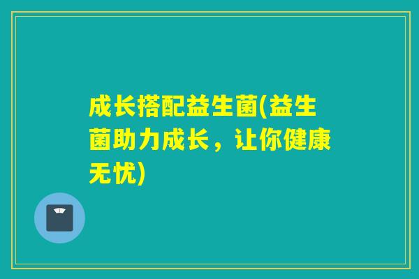 成长搭配益生菌(益生菌助力成长,让你健康无忧) 成长搭配益生菌(益生菌助力成长,让你健康无忧)