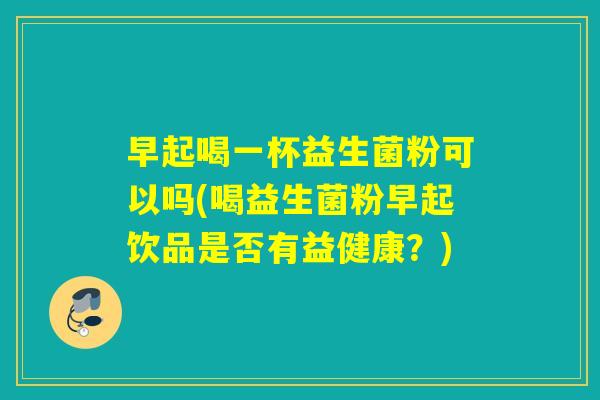 早起喝一杯益生菌粉可以吗(喝益生菌粉早起饮品是否有益健康?) 早起喝一杯益生菌粉可以吗(喝益生菌粉早起饮品是否有益健康?)