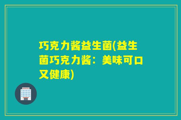 巧克力酱益生菌(益生菌巧克力酱:美味可口又健康) 巧克力酱益生菌(益生菌巧克力酱:美味可口又健康)