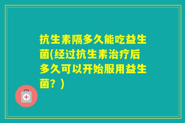 抗生素隔多久能吃益生菌(经过抗生素后多久可以开始服用益生菌?) 抗生素隔多久能吃益生菌(经过抗生素后多久可以开始服用益生菌?)