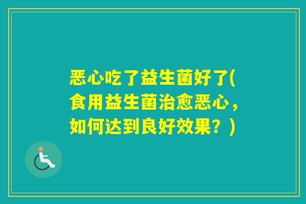 恶心吃了益生菌好了(食用益生菌愈恶心，如何达到良好效果？)