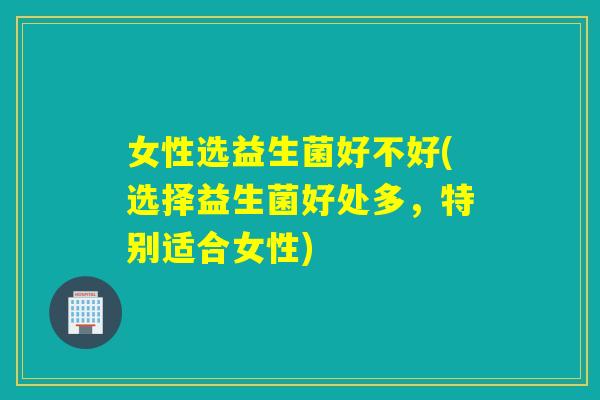女性选益生菌好不好(选择益生菌好处多，特别适合女性)