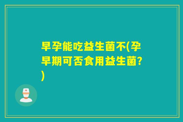 早孕能吃益生菌不(孕早期可否食用益生菌？)