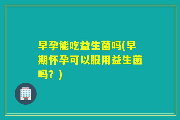 早孕能吃益生菌吗(早期怀孕可以服用益生菌吗?) 早孕能吃益生菌吗(早期怀孕可以服用益生菌吗?)