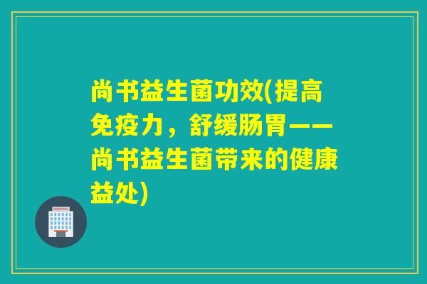 尚书益生菌功效(提高力,舒缓肠胃——尚书益生菌带来的健康益处) 尚书益生菌功效(提高力,舒缓肠胃——尚书益生菌带来的健康益处)