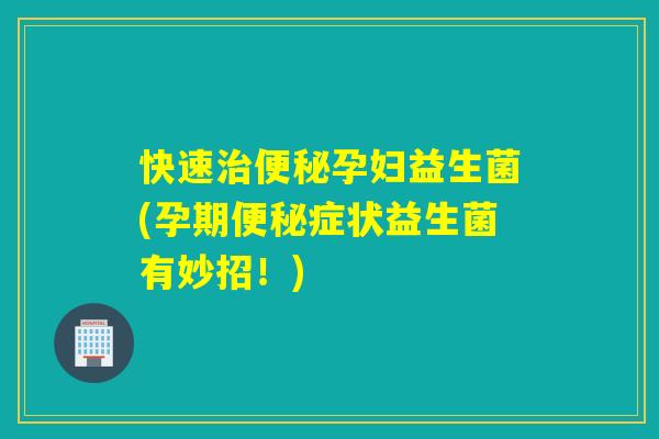 快速孕妇益生菌(孕期症状益生菌有妙招！)