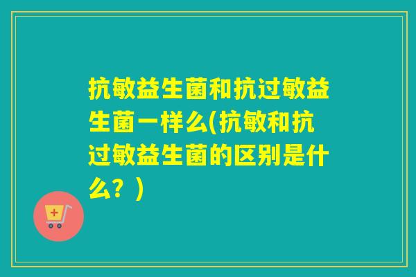 抗敏益生菌和抗益生菌一样么(抗敏和抗益生菌的区别是什么？)