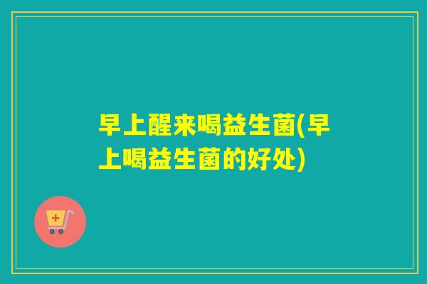早上醒来喝益生菌(早上喝益生菌的好处)