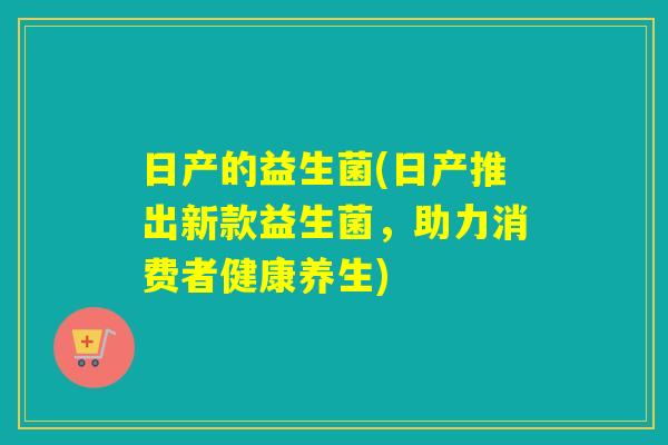 日产的益生菌(日产推出新款益生菌,助力消费者健康养生) 日产的益生菌(日产推出新款益生菌,助力消费者健康养生)