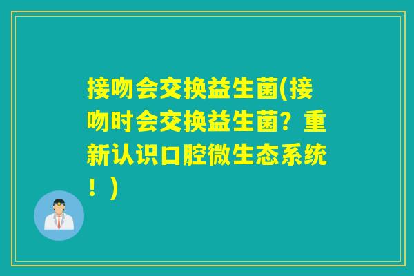 接吻会交换益生菌(接吻时会交换益生菌?重新认识口腔微生态系统!) 接吻会交换益生菌(接吻时会交换益生菌?重新认识口腔微生态系统!)