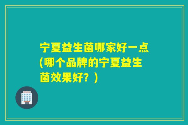 宁夏益生菌哪家好一点(哪个品牌的宁夏益生菌效果好?) 宁夏益生菌哪家好一点(哪个品牌的宁夏益生菌效果好?)
