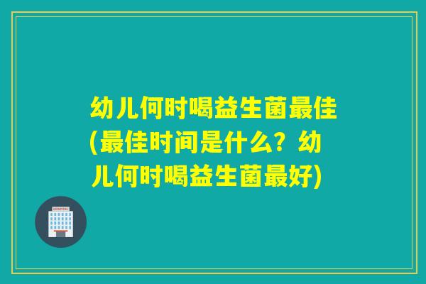幼儿何时喝益生菌佳(佳时间是什么?幼儿何时喝益生菌好) 幼儿何时喝益生菌佳(佳时间是什么?幼儿何时喝益生菌好)