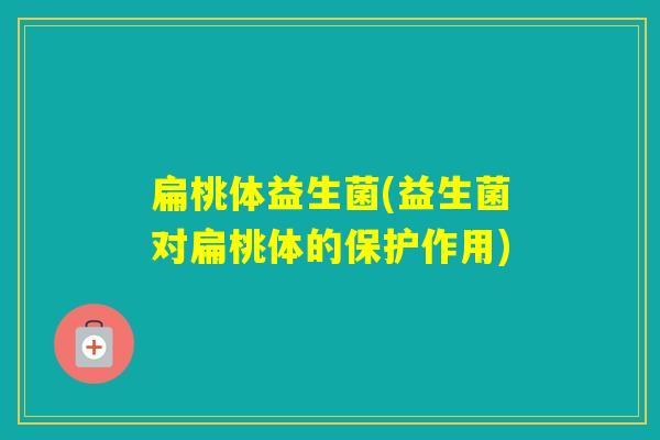 扁桃体益生菌(益生菌对扁桃体的保护作用)