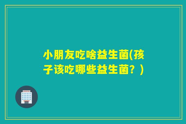小朋友吃啥益生菌(孩子该吃哪些益生菌？)