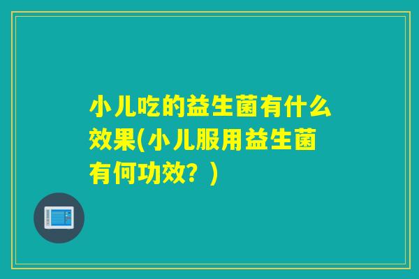 小儿吃的益生菌有什么效果(小儿服用益生菌有何功效？)