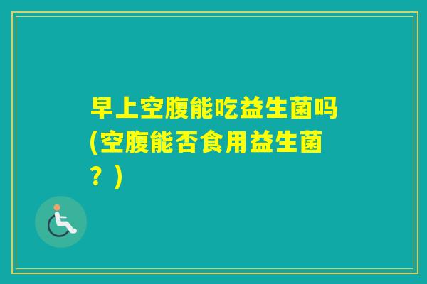 早上空腹能吃益生菌吗(空腹能否食用益生菌?) 早上空腹能吃益生菌吗(空腹能否食用益生菌?)