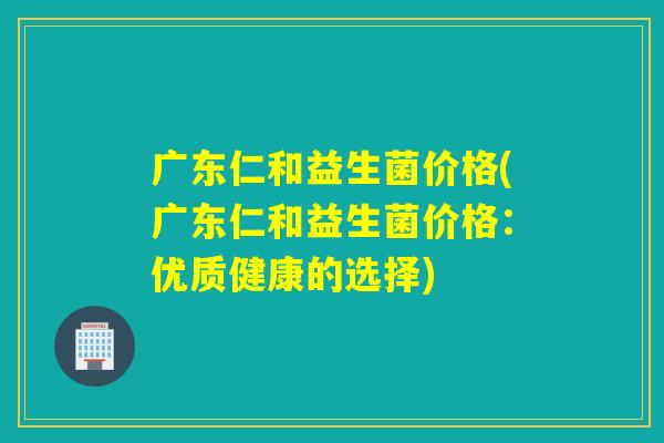 广东仁和益生菌价格(广东仁和益生菌价格：优质健康的选择)