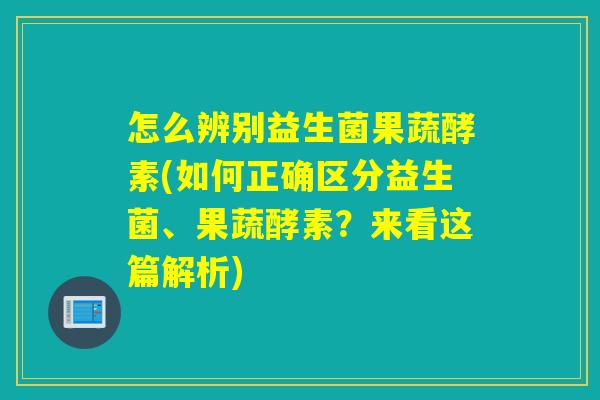 怎么辨别益生菌果蔬酵素(如何正确区分益生菌、果蔬酵素？来看这篇解析)