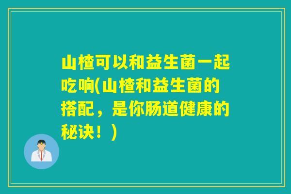 山楂可以和益生菌一起吃响(山楂和益生菌的搭配，是你肠道健康的秘诀！)