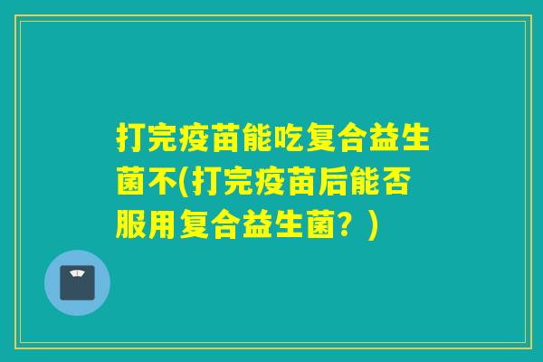 打完疫苗能吃复合益生菌不(打完疫苗后能否服用复合益生菌？)