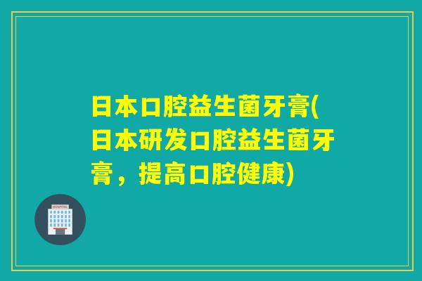 日本口腔益生菌牙膏(日本研发口腔益生菌牙膏，提高口腔健康)