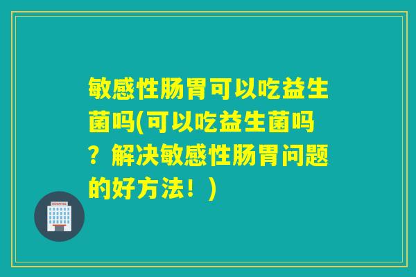 敏感性肠胃可以吃益生菌吗(可以吃益生菌吗？解决敏感性肠胃问题的好方法！)