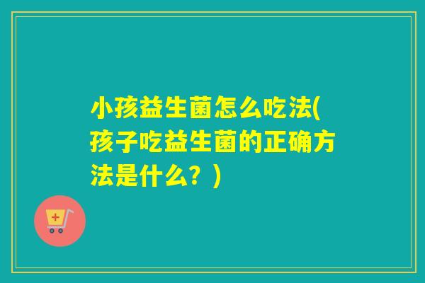 小孩益生菌怎么吃法(孩子吃益生菌的正确方法是什么？)