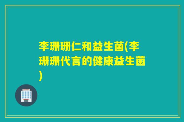 李珊珊仁和益生菌(李珊珊代言的健康益生菌)