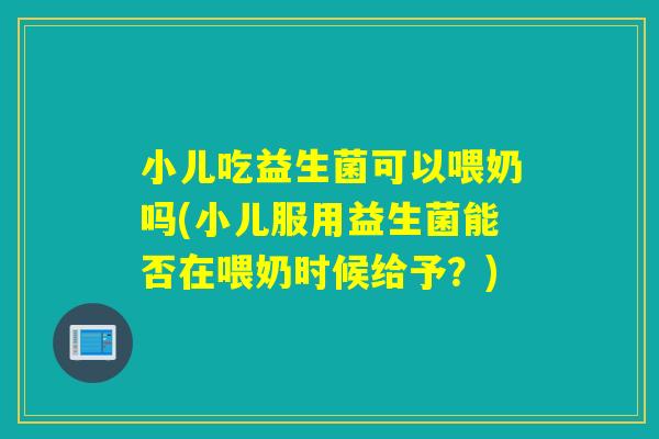 小儿吃益生菌可以喂奶吗(小儿服用益生菌能否在喂奶时候给予?) 小儿吃益生菌可以喂奶吗(小儿服用益生菌能否在喂奶时候给予?)