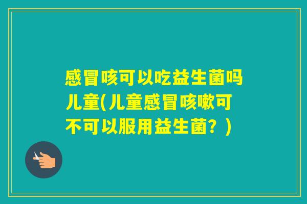 咳可以吃益生菌吗儿童(儿童可不可以服用益生菌?) 咳可以吃益生菌吗儿童(儿童可不可以服用益生菌?)