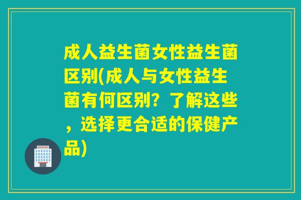 成人益生菌女性益生菌区别(成人与女性益生菌有何区别？了解这些，选择更合适的保健产品)