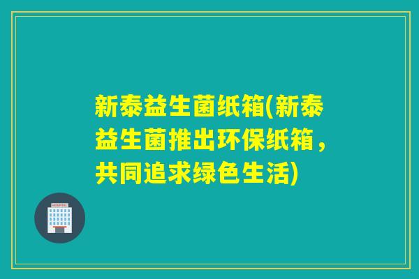 新泰益生菌纸箱(新泰益生菌推出环保纸箱,共同追求绿色生活) 新泰益生菌纸箱(新泰益生菌推出环保纸箱,共同追求绿色生活)