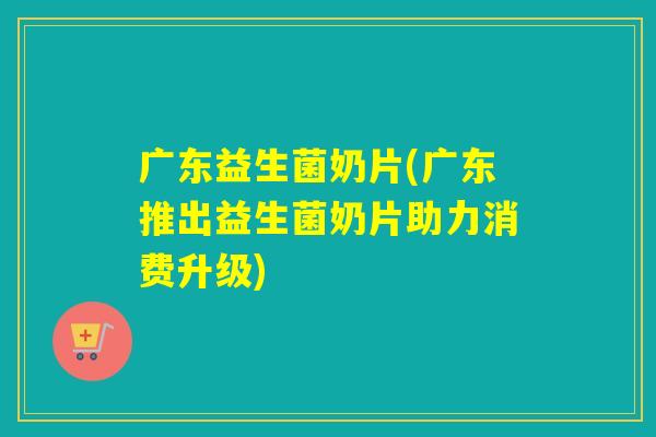 广东益生菌奶片(广东推出益生菌奶片助力消费升级)