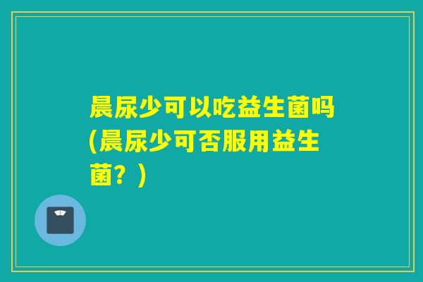 晨尿少可以吃益生菌吗(晨尿少可否服用益生菌?) 晨尿少可以吃益生菌吗(晨尿少可否服用益生菌?)